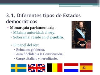 3.1. Diferentes tipos de Estados
democráticos
• Monarquía parlamentaria:
 ▫ Máxima autoridad: el rey.
 ▫ Soberanía: reside en el pueblo.

 ▫ El papel del rey:
    Reina, no gobierna.
    Jura fidelidad a la Constitución.
    Cargo vitalicio y hereditario.
 