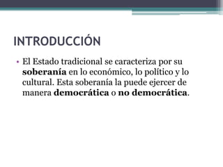 INTRODUCCIÓN
• El Estado tradicional se caracteriza por su
  soberanía en lo económico, lo político y lo
  cultural. Esta soberanía la puede ejercer de
  manera democrática o no democrática.
 