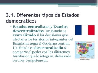 3.1. Diferentes tipos de Estados
democráticos
 ▫ Estados centralistas y Estados
   descentralizados. Un Estado es
   centralizado si las decisiones que
   afectan a los territorios integrantes del
   Estado las toma el Gobierno central.
   Un Estado es descentralizado si
   comparte el poder con los diferentes
   territorios que lo integran, delegando
   en ellos competencias.
 