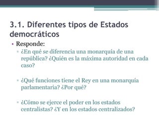 3.1. Diferentes tipos de Estados
democráticos
• Responde:
 ▫ ¿En qué se diferencia una monarquía de una
   república? ¿Quién es la máxima autoridad en cada
   caso?

 ▫ ¿Qué funciones tiene el Rey en una monarquía
   parlamentaria? ¿Por qué?

 ▫ ¿Cómo se ejerce el poder en los estados
   centralistas? ¿Y en los estados centralizados?
 