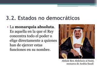 3.2. Estados no democráticos
• La monarquía absoluta.
  Es aquella en la que el Rey
  concentra todo el poder o
  elige directamente a quienes
  han de ejercer estas
  funciones en su nombre.

                                 Abdalá Ben Abdelaziz al Saúd,
                                    monarca de Arabia Saudí
 