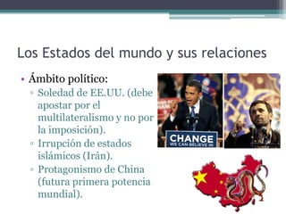 Los Estados del mundo y sus relaciones
• Ámbito político:
 ▫ Soledad de EE.UU. (debe
   apostar por el
   multilateralismo y no por
   la imposición).
 ▫ Irrupción de estados
   islámicos (Irán).
 ▫ Protagonismo de China
   (futura primera potencia
   mundial).
 