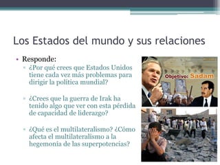 Los Estados del mundo y sus relaciones
• Responde:
 ▫ ¿Por qué crees que Estados Unidos
   tiene cada vez más problemas para
   dirigir la política mundial?

 ▫ ¿Crees que la guerra de Irak ha
   tenido algo que ver con esta pérdida
   de capacidad de liderazgo?

 ▫ ¿Qué es el multilateralismo? ¿Cómo
   afecta el multilateralismo a la
   hegemonía de las superpotencias?
 
