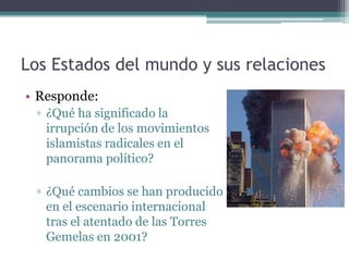 Los Estados del mundo y sus relaciones
• Responde:
 ▫ ¿Qué ha significado la
   irrupción de los movimientos
   islamistas radicales en el
   panorama político?

 ▫ ¿Qué cambios se han producido
   en el escenario internacional
   tras el atentado de las Torres
   Gemelas en 2001?
 