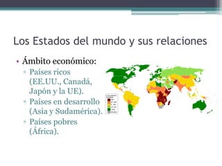 Los Estados del mundo y sus relaciones
• Ámbito económico:
 ▫ Países ricos
   (EE.UU., Canadá,
   Japón y la UE).
 ▫ Países en desarrollo
   (Asia y Sudamérica).
 ▫ Países pobres
   (África).
 
