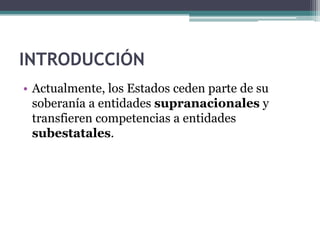 INTRODUCCIÓN
• Actualmente, los Estados ceden parte de su
  soberanía a entidades supranacionales y
  transfieren competencias a entidades
  subestatales.
 