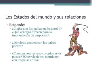 Los Estados del mundo y sus relaciones
• Responde:
 ▫ ¿Cuáles son los países en desarrollo?
   ¿Qué ventajas ofrecen para la
   implantación de empresas?

 ▫ ¿Dónde se encuentran los países
   pobres?

 ▫ ¿Cuentan con recursos propios estos
   países? ¿Qué relaciones mantienen
   con los países ricos?
 