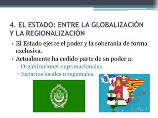4. EL ESTADO: ENTRE LA GLOBALIZACIÓN
Y LA REGIONALIZACIÓN
• El Estado ejerce el poder y la soberanía de forma
  exclusiva.
• Actualmente ha cedido parte de su poder a:
 ▫ Organizaciones supranacionales.
 ▫ Espacios locales o regionales.
 
