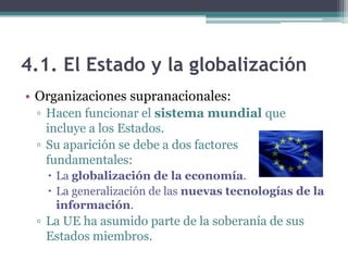 4.1. El Estado y la globalización
• Organizaciones supranacionales:
 ▫ Hacen funcionar el sistema mundial que
   incluye a los Estados.
 ▫ Su aparición se debe a dos factores
   fundamentales:
    La globalización de la economía.
    La generalización de las nuevas tecnologías de la
     información.
 ▫ La UE ha asumido parte de la soberanía de sus
   Estados miembros.
 