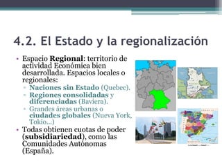 4.2. El Estado y la regionalización
• Espacio Regional: territorio de
  actividad Económica bien
  desarrollada. Espacios locales o
  regionales:
  ▫ Naciones sin Estado (Quebec).
  ▫ Regiones consolidadas y
    diferenciadas (Baviera).
  ▫ Grandes áreas urbanas o
    ciudades globales (Nueva York,
    Tokio...)
• Todas obtienen cuotas de poder
  (subsidiariedad), como las
  Comunidades Autónomas
  (España).
 