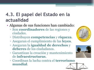 4.3. El papel del Estado en la
actualidad
• Algunas de sus funciones han cambiado:
 ▫ Son coordinadores de las regiones y
   ciudades.
 ▫ Distribuyen competencias y riqueza.
 ▫ Aseguran el cumplimiento de las leyes.
 ▫ Aseguran la igualdad de derechos y
   deberes de los ciudadanos.
 ▫ Garantizan la creación y mantenimiento
   de infraestructuras.
 ▫ Coordinan la lucha contra el terrorismo
   mundial.
 