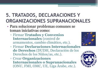 5. TRATADOS, DECLARACIONES Y
ORGANIZACIONES SUPRANACIONALES
• Para solucionar problemas comunes se
  toman iniciativas como:
 ▫ Firmar Tratados y Convenios
   Internacionales (control de
   armamentos, cambio climático, etc.).
 ▫ Firmar Declaraciones Internacionales
   de Derechos (DUDH, Declaración de los
   Derechos de los Niños/as, etc.).
 ▫ Crear Organizaciones
   Internacionales o Supranacionales
   (ONU, FMI, OMC, UE, Liga Árabe, etc.).
 