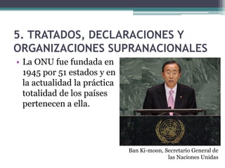 5. TRATADOS, DECLARACIONES Y
ORGANIZACIONES SUPRANACIONALES
• La ONU fue fundada en
  1945 por 51 estados y en
  la actualidad la práctica
  totalidad de los países
  pertenecen a ella.




                              Ban Ki-moon, Secretario General de
                                            las Naciones Unidas
 