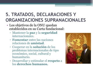 5. TRATADOS, DECLARACIONES Y
ORGANIZACIONES SUPRANACIONALES
• Los objetivos de la ONU quedan
  establecidos en su Carta fundacional:
  ▫ Mantener la paz y la seguridad
    internacionales.
  ▫ Fomentar entre las naciones
    relaciones de amistad.
  ▫ Cooperar en la solución de los
    problemas internacionales de tipo
    económico, social, cultural y
    humanitario.
  ▫ Desarrollar y estimular el respeto a
    los derechos humanos.
 