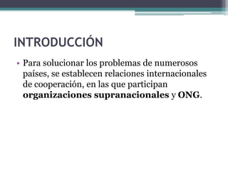 INTRODUCCIÓN
• Para solucionar los problemas de numerosos
  países, se establecen relaciones internacionales
  de cooperación, en las que participan
  organizaciones supranacionales y ONG.
 