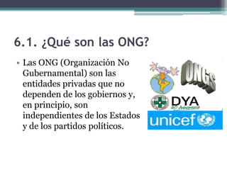 6.1. ¿Qué son las ONG?
• Las ONG (Organización No
  Gubernamental) son las
  entidades privadas que no
  dependen de los gobiernos y,
  en principio, son
  independientes de los Estados
  y de los partidos políticos.
 