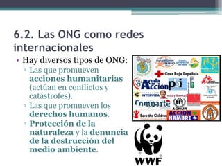 6.2. Las ONG como redes
internacionales
• Hay diversos tipos de ONG:
 ▫ Las que promueven
   acciones humanitarias
   (actúan en conflictos y
   catástrofes).
 ▫ Las que promueven los
   derechos humanos.
 ▫ Protección de la
   naturaleza y la denuncia
   de la destrucción del
   medio ambiente.
 
