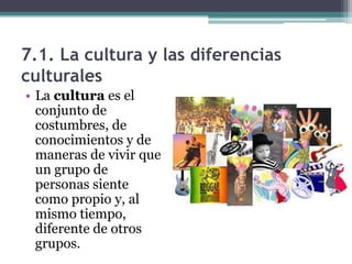 7.1. La cultura y las diferencias
culturales
• La cultura es el
  conjunto de
  costumbres, de
  conocimientos y de
  maneras de vivir que
  un grupo de
  personas siente
  como propio y, al
  mismo tiempo,
  diferente de otros
  grupos.
 