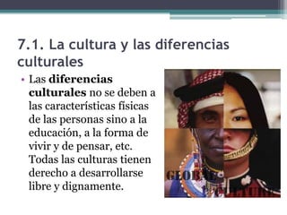 7.1. La cultura y las diferencias
culturales
• Las diferencias
  culturales no se deben a
  las características físicas
  de las personas sino a la
  educación, a la forma de
  vivir y de pensar, etc.
  Todas las culturas tienen
  derecho a desarrollarse
  libre y dignamente.
 