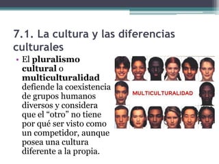 7.1. La cultura y las diferencias
culturales
• El pluralismo
  cultural o
  multiculturalidad
  defiende la coexistencia
  de grupos humanos
  diversos y considera
  que el “otro” no tiene
  por qué ser visto como
  un competidor, aunque
  posea una cultura
  diferente a la propia.
 