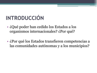 INTRODUCCIÓN
• ¿Qué poder han cedido los Estados a los
  organismos internacionales? ¿Por qué?

• ¿Por qué los Estados transfieren competencias a
  las comunidades autónomas y a los municipios?
 