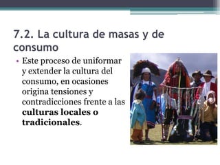 7.2. La cultura de masas y de
consumo
• Este proceso de uniformar
  y extender la cultura del
  consumo, en ocasiones
  origina tensiones y
  contradicciones frente a las
  culturas locales o
  tradicionales.
 
