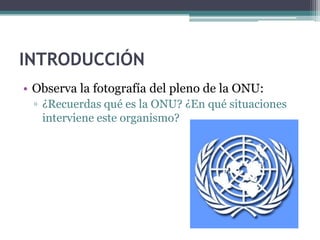 INTRODUCCIÓN
• Observa la fotografía del pleno de la ONU:
 ▫ ¿Recuerdas qué es la ONU? ¿En qué situaciones
   interviene este organismo?
 