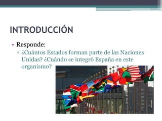 INTRODUCCIÓN
• Responde:
 ▫ ¿Cuántos Estados forman parte de las Naciones
   Unidas? ¿Cuándo se integró España en este
   organismo?
 