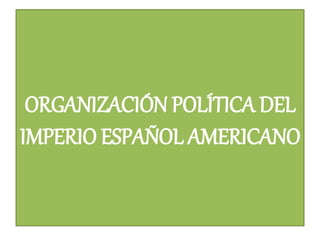 ORGANIZACIÓN POLÍTICA DEL
IMPERIO ESPAÑOL AMERICANO
 