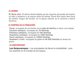 EL IDIOMA
El Runa simi: El idioma oficial hablado por las mayorías del pueblo del Imperio
es claro y expresivo y se impuso sobre los demás. Ruma Simi quiere decir boca
de hombre, lengua del hombre. En la época colonial, se le comenzó a llamar
Quechua.

EL CONTROL DE LA POBLACIÓN
-Purej, encargado de una familia, era el jefe de familia un hatun runa casado
-Chunca camayoc ,encargado de 10 familias.
-Pachaca camayoc, encargado de 100 familias
-Huaranca camayoc ,encargado de 1000 familias
-Huno camayoc, encargado de 10000 familias
-Huamani o sichi ,encargado de gobernar 40 000 familias en tiempo de
guerra
LA CONTABILIDAD
Los Quipucamayoc : Los encargados de llevar la contabilidad , eran
los expertos en el manejo de los quipus.
 