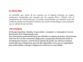 EL CÁPAC ÑAN
Es probable que varios de los caminos en el imperio tuvieran un origen
preincaico, construidos por ejemplo por los estados Wari y Chimú. Con el
surgimiento del Tahuantinsuyo, un poder centralizador con dominio total del
territorio andino incrementó el número de caminos hasta llegar a una extensión
que se calcula de 50 000 Km.

LOS CHASQUIS
El chasqui (quechua: chaskiq, 'el que recibe', «receptor» o «mensajero») era un
funcionario de la Organización Inca.
Era el mensajero personal del Inca que utilizaba un sistema de postas. Eran jóvenes
entre los 18 y 20 años excelentes baqueanos y preparados físicamente desde su
juventud para recorrer, a través de un sistema de postas, los extensos caminos
construidos por el Sapa Inca, pues de ellos dependía a veces que se suspendiera
una acción militar a tiempo o llegaran los refuerzos en una batalla.
 