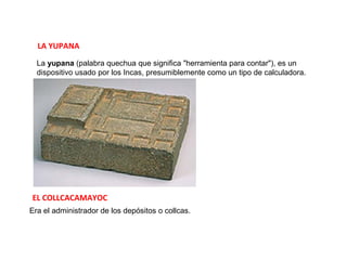 LA YUPANA
  La yupana (palabra quechua que significa "herramienta para contar"), es un 
  dispositivo usado por los Incas, presumiblemente como un tipo de calculadora.




EL COLLCACAMAYOC
Era el administrador de los depósitos o collcas.
 