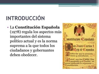 INTRODUCCIÓN
• La Constitución Española
  (1978) regula los aspectos más
  importantes del sistema
  político actual y es la norma
  suprema a la que todos los
  ciudadanos y gobernantes
  deben obedecer.
 