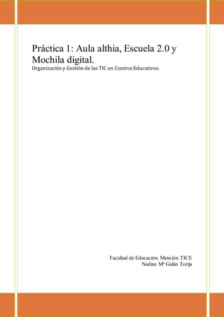 Práctica 1: Aula althia, Escuela 2.0 y
Mochila digital.
Organización y Gestión de las TIC en CentrosEducativos.
Facultad de Educación. Mención TICE
Nadine Mª Galán Torija
 