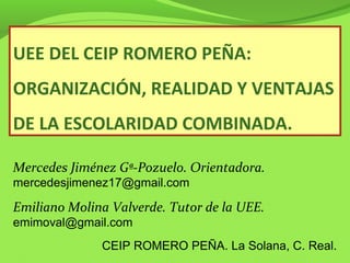 UEE DEL CEIP ROMERO PEÑA:
ORGANIZACIÓN, REALIDAD Y VENTAJAS
DE LA ESCOLARIDAD COMBINADA.
Mercedes Jiménez Gª-Pozuelo. Orientadora.
mercedesjimenez17@gmail.com
Emiliano Molina Valverde. Tutor de la UEE.
emimoval@gmail.com
CEIP ROMERO PEÑA. La Solana, C. Real.
 