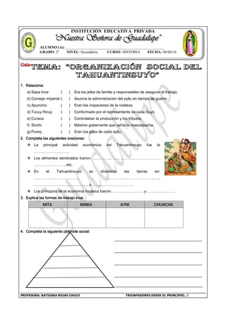 PROFESORA: KATIUSKA ROJAS CHUCO TRIUNFADORES DESDE EL PRINCIPIO…!
INSTITUCIÓN EDUCATIVA PRIVADA
1. Relaciona:
a) Sapa Inca ( ) Era los jefes de familia y responsables de asegurar el trabajo.
b) Consejo imperial ( ) Asumía la administración del ayllu en tiempo de guerra.
c) Apunchic ( ) Eran los inspectores de la nobleza.
d) Tucuy Ricuy ( ) Conformado por el representante de cada Suyo.
e) Curaca ( ) Controlaban la producción y los tributos.
f) Sinchi ( ) Máximo gobernante que ceñía la mascaipacha.
g) Pureq ( ) Eran los jefes de cada ayllu.
2. Completa las siguientes oraciones:
 La principal actividad económica del Tahuantinsuyo fue la
……………………….
 Los alimentos sembrados fueron: ………….., …………….., ………………,
……………………, etc.
 En el Tahuantinsuyo se dividieron las tierras en:
……………………………… , ……………………………………,
……………………………………, y ……………………………
 Los principios de la economía incásica fueron: …………………… y ………………….
3. Explica las formas de trabajo inca:
MITA MINKA AYNI CHUNCAS
4. Completa la siguiente pirámide social:
ALUMNO (A): ____________________________________________________
GRADO: 2º NIVEL: Secundaria CURSO: HISTORIA FECHA: 06/06/16
 