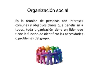 Organización social
Es la reunión de personas con intereses
comunes y objetivos claros que benefician a
todos, toda organización tiene un líder que
tiene la función de identificar las necesidades
o problemas del grupo.
 