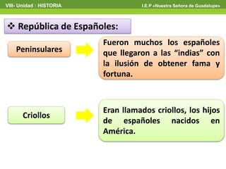  República de Españoles:
Peninsulares
Criollos
Fueron muchos los españoles
que llegaron a las “indias” con
la ilusión de obtener fama y
fortuna.
Eran llamados criollos, los hijos
de españoles nacidos en
América.
VIII- Unidad : HISTORIA I.E.P «Nuestra Señora de Guadalupe»