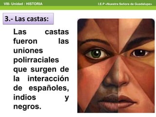 3.- Las castas:
Las castas
fueron las
uniones
polirraciales
que surgen de
la interacción
de españoles,
indios y
negros.
VIII- Unidad : HISTORIA I.E.P «Nuestra Señora de Guadalupe»