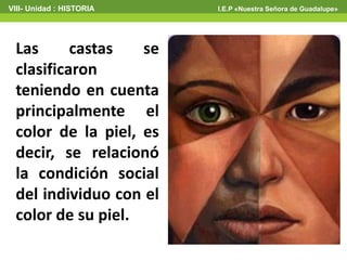 Las castas se
clasificaron
teniendo en cuenta
principalmente el
color de la piel, es
decir, se relacionó
la condición social
del individuo con el
color de su piel.
VIII- Unidad : HISTORIA I.E.P «Nuestra Señora de Guadalupe»