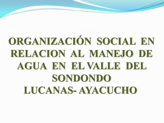 ORGANIZACIÓN SOCIAL EN
RELACION AL MANEJO DE
AGUA EN EL VALLE DEL
SONDONDO
LUCANAS- AYACUCHO
 