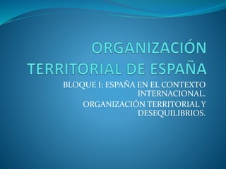 BLOQUE I: ESPAÑA EN EL CONTEXTO 
INTERNACIONAL. 
ORGANIZACIÓN TERRITORIAL Y 
DESEQUILIBRIOS. 
 