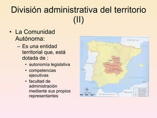 División administrativa del territorio (II) La Comunidad Autónoma:  E s una entidad territorial que, está dotada de : autonomía legislativa  competencias ejecutivas facultad de administración mediante sus propios representantes  