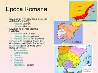 Epoca Romana División de  197  adC  (sólo el litoral estaba dominado):  Hispania  Citerior :  Hispania  Ulterior :  División en el Alto Imperio Romano : Hispania  Ulterior Bética   Hispania  Ulterior  Lusitania   Hispania  Citerior  Tarraconensis   Diócesis de  Hispania  ( siglo III ) dividida en seis (más tarde siete)  provincias  (una de ellas en el norte de  África :  Tarraconense   Carthaginense   Bética   Lusitania   Gallaecia   Baleárica Mauretania  Tingitana   