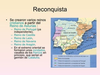 Reconquista Se crearon varios reinos  cristianos  a partir del  Reino de Asturias  : Reino de Portugal  (ya independiente), Reino de Castilla   Reino de León ,  Reino de Navarra   Reino de Aragón .  En el extremo oriental se formaron unos  condados , vasallos de los  francos  en principio, que serían el germen de  Cataluña . 
