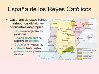 España de los Reyes Católicos Cada uno de estos reinos mantuvo sus divisiones administrativas propias: Castilla  se organizó en provincias  Corona de Aragón : se organizó en  distritos Cataluña   en veguerías  Valencia  tenía cuatro  gobernaciones  y once distritos. 