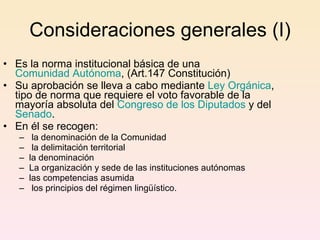 Consideraciones generales (I) Es la norma institucional básica de una  Comunidad Autónoma , (Art.147 Constitución) Su aprobación se lleva a cabo mediante  Ley Orgánica , tipo de norma que requiere el voto favorable de la mayoría absoluta del  Congreso de los Diputados  y del  Senado .  En él se recogen: la denominación de la Comunidad la delimitación territorial la denominación La organización y sede de las instituciones autónomas las competencias asumida los principios del régimen lingüístico.  