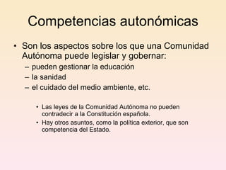 Competencias autonómicas Son los aspectos sobre los que una Comunidad Autónoma puede legislar y gobernar: pueden gestionar la educación la sanidad el cuidado del medio ambiente, etc.  Las leyes de la Comunidad Autónoma no pueden contradecir a la Constitución española. Hay otros asuntos, como la política exterior, que son competencia del Estado.  