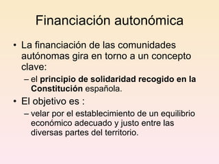 Financiación autonómica La financiación de las comunidades autónomas gira en torno a un concepto clave:  el  principio de solidaridad recogido en la Constitución  española.  El objetivo es : velar por el establecimiento de un equilibrio económico adecuado y justo entre las diversas partes del territorio.  