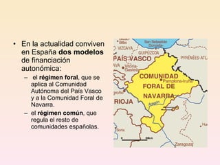 En la actualidad conviven en España  dos modelos  de financiación autonómica: el  régimen foral , que se aplica al Comunidad Autónoma del País Vasco y a la Comunidad Foral de Navarra. el  régimen común , que regula el resto de comunidades españolas.  